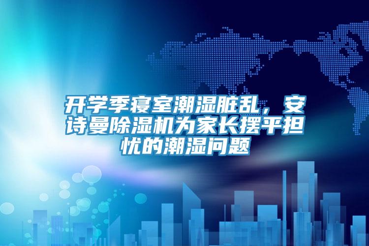 开学季寝室潮湿脏乱，安诗曼除湿机为家长摆平担忧的潮湿问题