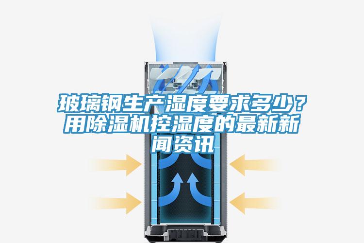 玻璃钢生产湿度要求多少？用除湿机控湿度的最新新闻资讯