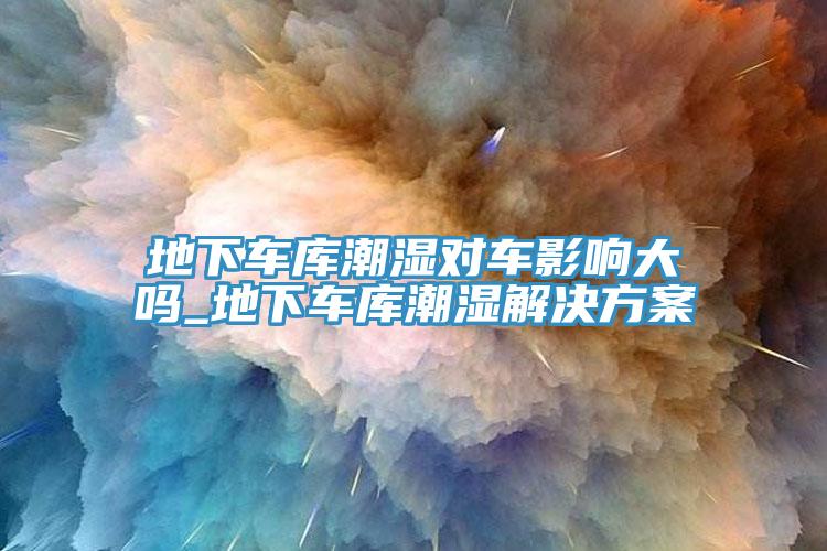 地下车库潮湿对车影响大吗_地下车库潮湿解决方案