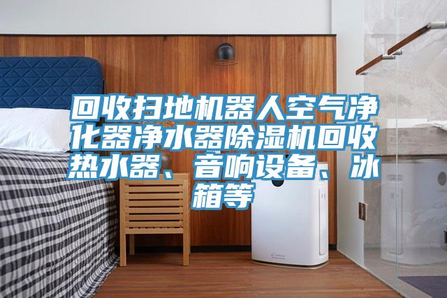 回收扫地机器人空气净化器净水器除湿机回收热水器、音响设备、冰箱等