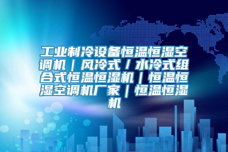 工业制冷设备恒温恒湿空调机｜风冷式／水冷式组合式恒温恒湿机｜恒温恒湿空调机厂家｜恒温恒湿机
