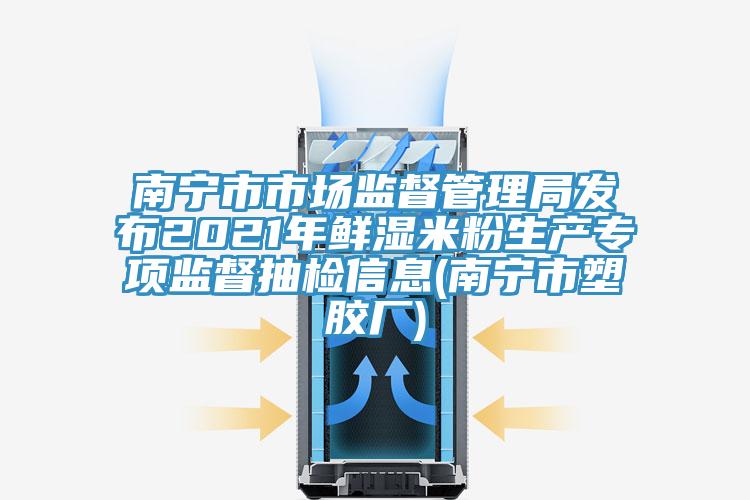 南宁市市场监督管理局发布2021年鲜湿米粉生产专项监督抽检信息(南宁市塑胶厂)