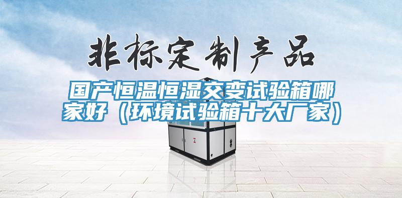 国产恒温恒湿交变试验箱哪家好（环境试验箱十大厂家）