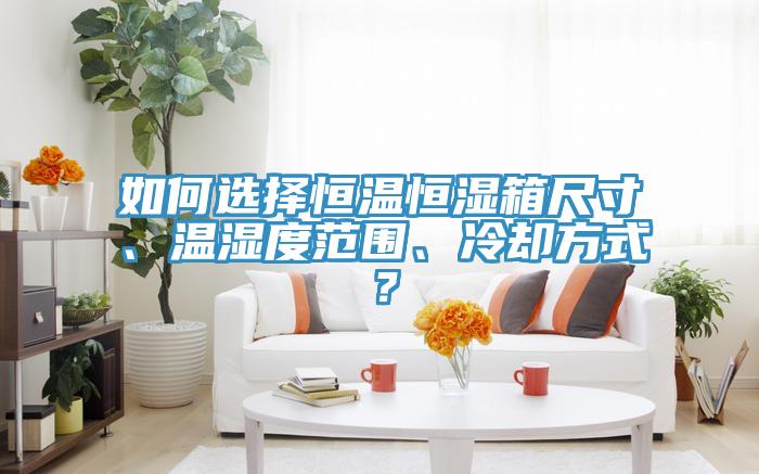 如何选择恒温恒湿箱尺寸、温湿度范围、冷却方式？