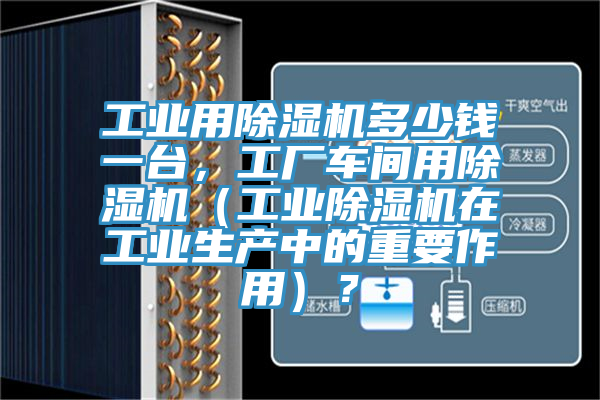 工业用除湿机多少钱一台，工厂车间用除湿机（工业除湿机在工业生产中的重要作用）？