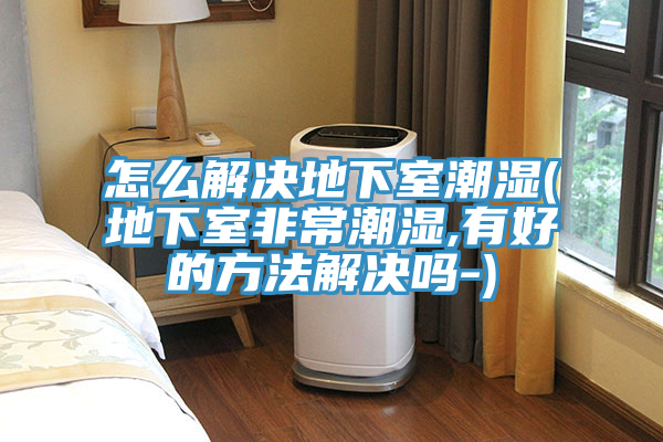 怎么解决地下室潮湿(地下室非常潮湿,有好的方法解决吗-)