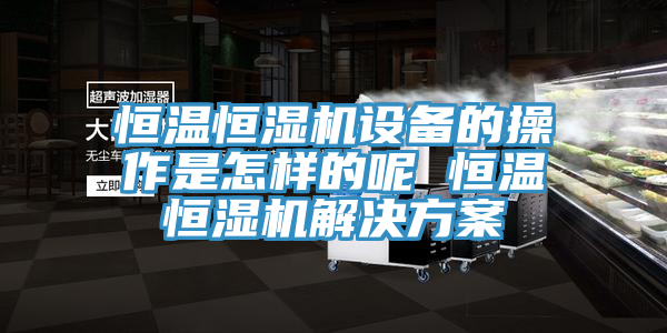 恒温恒湿机设备的操作是怎样的呢 恒温恒湿机解决方案