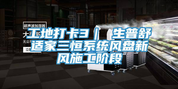 工地打卡3｜ 生普舒适家三恒系统风盘新风施工阶段
