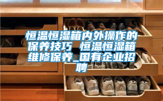 恒温恒湿箱内外操作的保养技巧 恒温恒湿箱维修保养_国有企业招聘