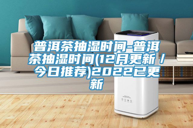 普洱茶抽湿时间-普洱茶抽湿时间(12月更新／今日推荐)2022已更新
