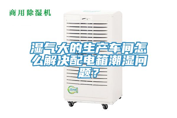 湿气大的生产车间怎么解决配电箱潮湿问题？