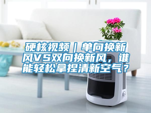 硬核视频｜单向换新风VS双向换新风，谁能轻松拿捏清新空气？