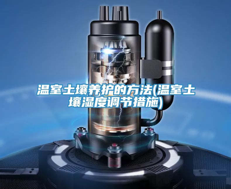 温室土壤养护的方法(温室土壤湿度调节措施)