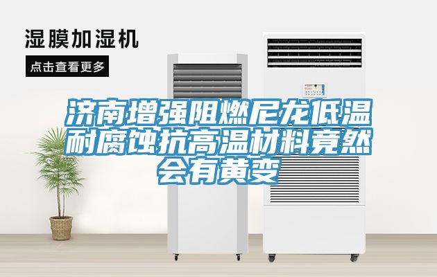 济南增强阻燃尼龙低温耐腐蚀抗高温材料竟然会有黄变