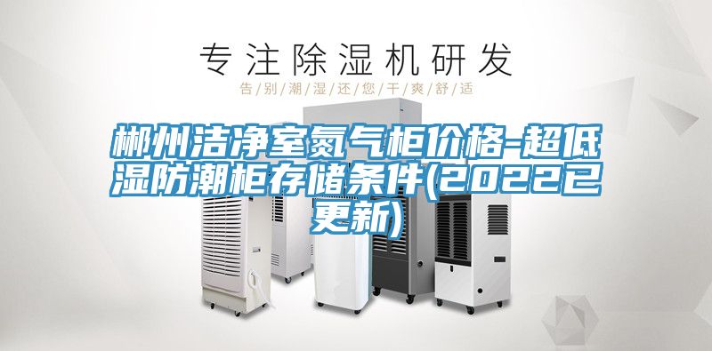郴州洁净室氮气柜价格-超低湿防潮柜存储条件(2022已更新)