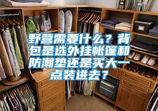 野营需要什么？背包是选外挂帐篷和防潮垫还是买大一点装进去？